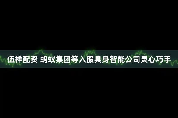 伍祥配资 蚂蚁集团等入股具身智能公司灵心巧手