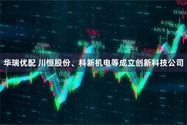 华瑞优配 川恒股份、科新机电等成立创新科技公司