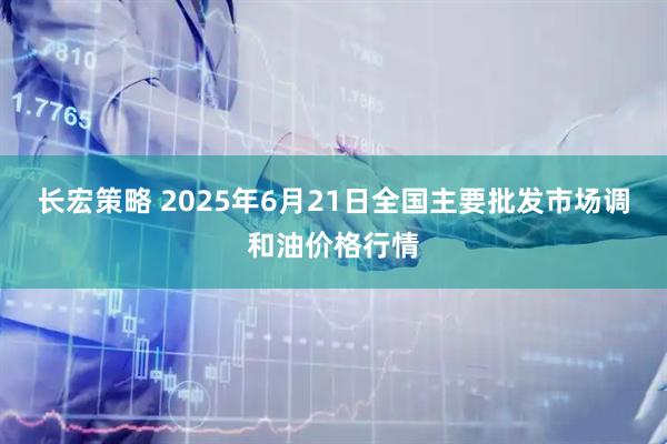 长宏策略 2025年6月21日全国主要批发市场调和油价格行情