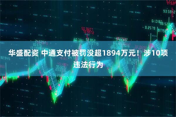 华盛配资 中通支付被罚没超1894万元！涉10项违法行为