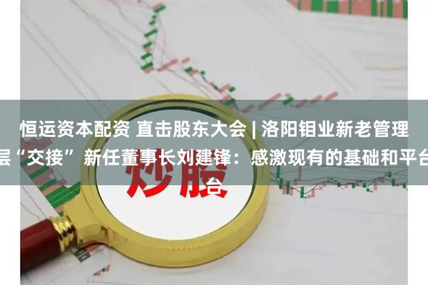 恒运资本配资 直击股东大会 | 洛阳钼业新老管理层“交接” 新任董事长刘建锋：感激现有的基础和平台