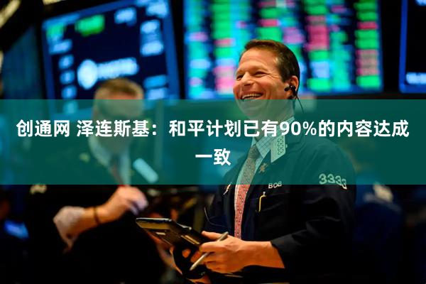 创通网 泽连斯基：和平计划已有90%的内容达成一致